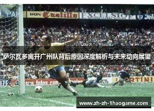 萨尔瓦多离开广州队背后原因深度解析与未来动向展望