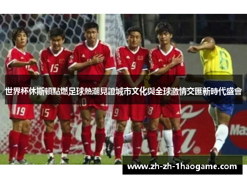 世界杯休斯頓點燃足球熱潮見證城市文化與全球激情交匯新時代盛會