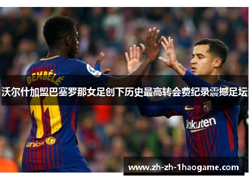 沃尔什加盟巴塞罗那女足创下历史最高转会费纪录震撼足坛 沃尔什加盟巴塞罗那女足创下历史最高转会费纪录震撼足坛