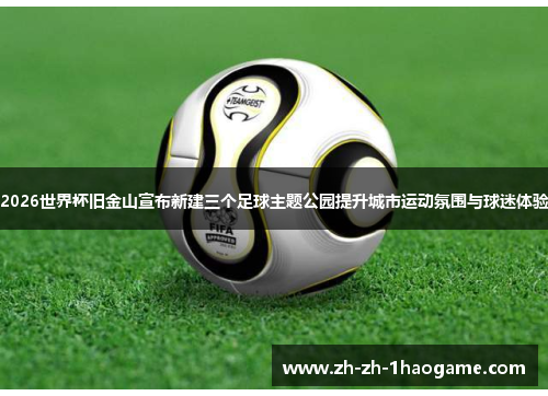 2026世界杯旧金山宣布新建三个足球主题公园提升城市运动氛围与球迷体验