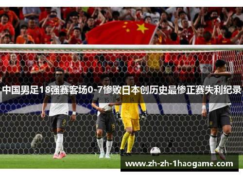 中国男足18强赛客场0-7惨败日本创历史最惨正赛失利纪录 中国男足18强赛客场0-7惨败日本创历史最惨正赛失利纪录
